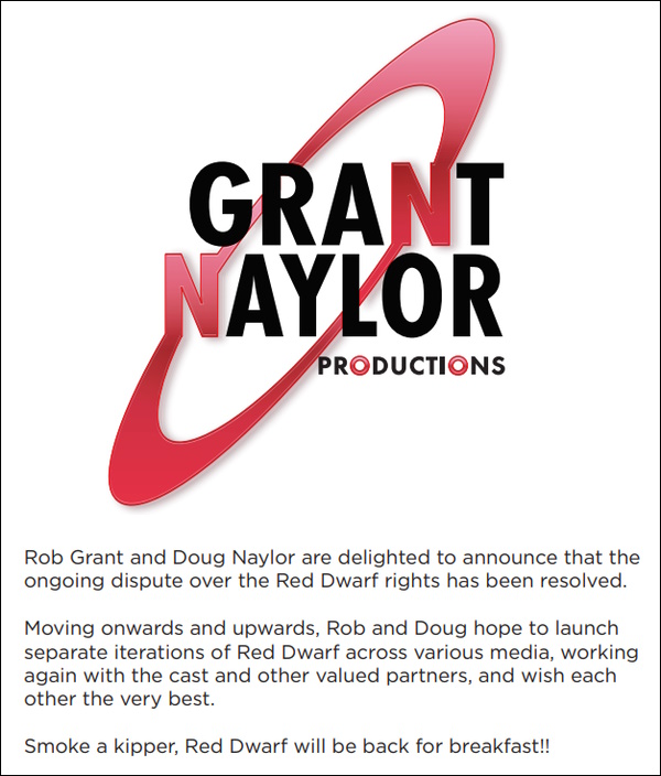 Announcement: Rob Grant and Doug Naylor are delighted to announce that the ongoing dispute over the Red Dwarf rights has been resolved. Moving onwars and upwards, Rob and Doug hope to launch separate iterations of Red Dwarf across various media, working again with the cast and other valued partners, and wish each other the very best. Smoke a kipper, Red Dwarf will be back for breakfast!!